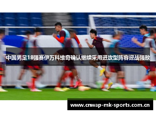 中国男足18强赛伊万科维奇确认继续采用进攻型阵容迎战强敌